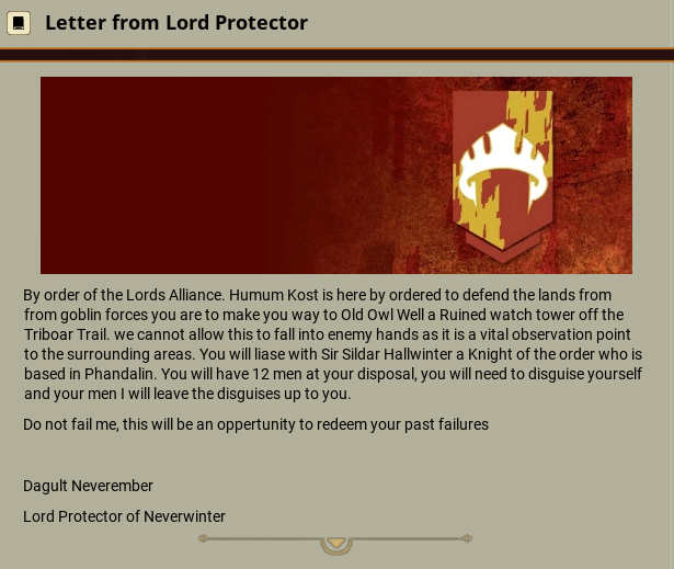 A letter from the Lord Protector that reads: "By order of the Lords Alliance. Humun Kost is here by ordered to defend the lands from goblin forces you are to make you way to Old Old Well a Ruined watch tower off the Triboar Trail. We cannot allow this to fall into enemy hands as it is a vital observation point to the surrounding areas. You will liase with Sir Sildar Hallwinter a Knight of the order who is based in Phandalin. You will have 12 men at your disposal, you will need to disguise yourself and your men I will leave the disguises up to you. Do not fail me, this will be an oppertunity to redeem your past failures. Dagult Neverember Lord Protector of Neverwinter"